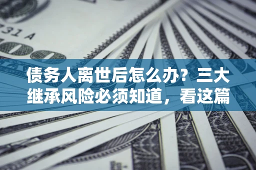 北京债务人离世后怎么办？三大继承风险必须知道，看这篇就够了