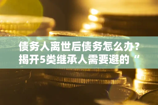 北京债务人离世后债务怎么办？揭开5类继承人需要避的“坑”