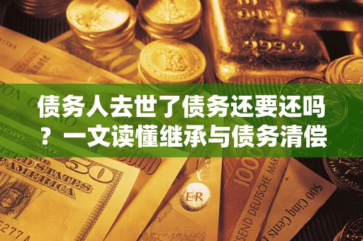 北京债务人去世了债务还要还吗？一文读懂继承与债务清偿