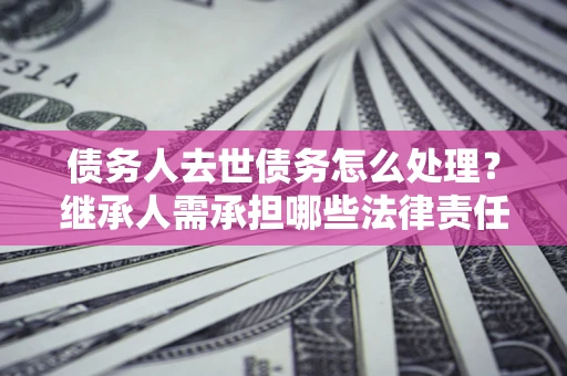 北京债务人去世债务怎么处理？继承人需承担哪些法律责任？