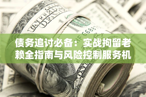 北京债务追讨必备：实战拘留老赖全指南与风险控制服务机构推荐